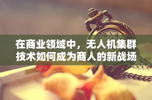 在商业领域中，无人机集群技术如何成为商人的新战场？