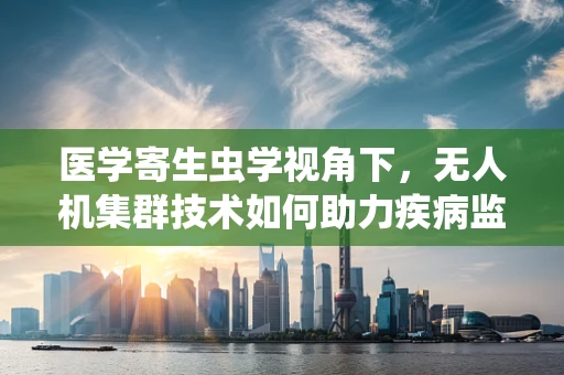 医学寄生虫学视角下，无人机集群技术如何助力疾病监测与防控？