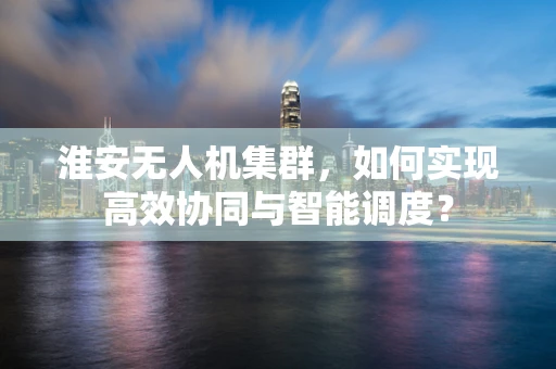 淮安无人机集群，如何实现高效协同与智能调度？