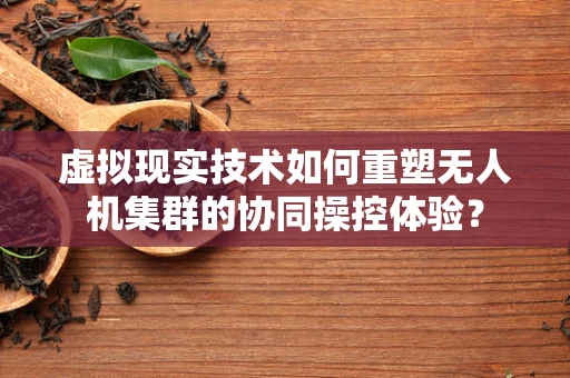虚拟现实技术如何重塑无人机集群的协同操控体验？
