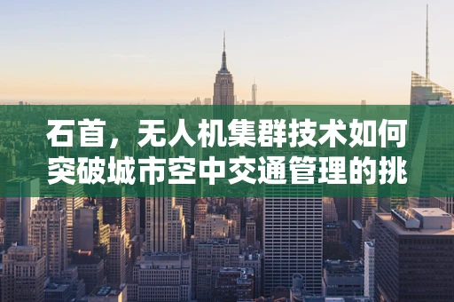 石首，无人机集群技术如何突破城市空中交通管理的挑战？