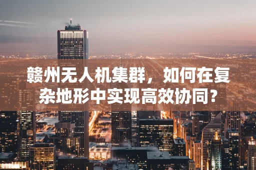 赣州无人机集群，如何在复杂地形中实现高效协同？