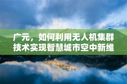 广元，如何利用无人机集群技术实现智慧城市空中新维度？