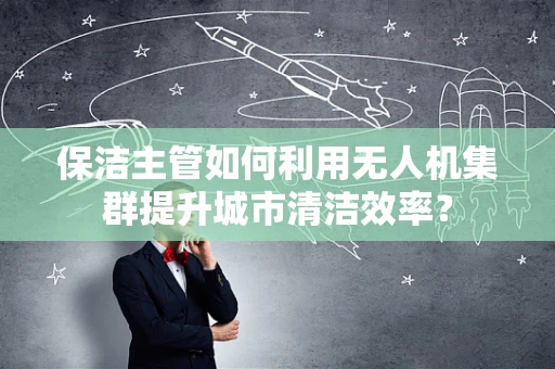 保洁主管如何利用无人机集群提升城市清洁效率？