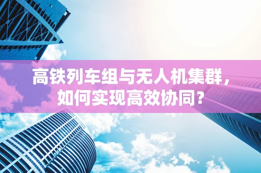 高铁列车组与无人机集群，如何实现高效协同？