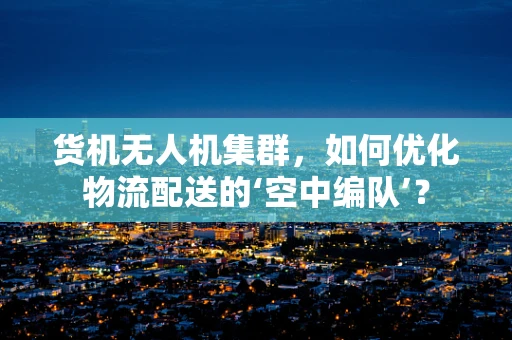 货机无人机集群，如何优化物流配送的‘空中编队’？