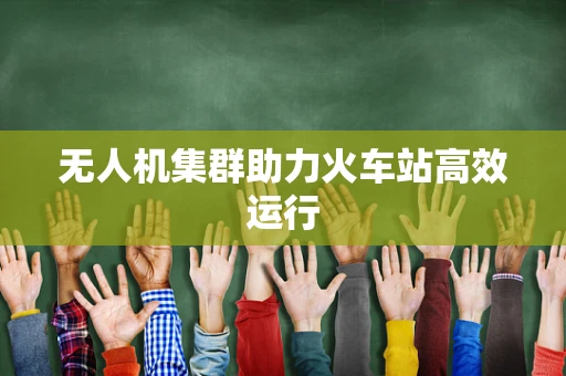 无人机集群助力火车站高效运行