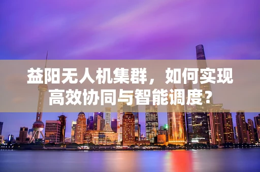 益阳无人机集群，如何实现高效协同与智能调度？