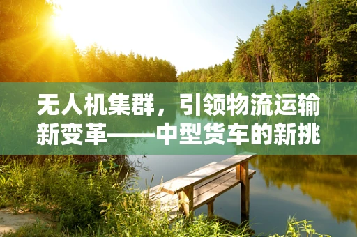 无人机集群，引领物流运输新变革——中型货车的新挑战与机遇