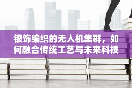 银饰编织的无人机集群，如何融合传统工艺与未来科技？