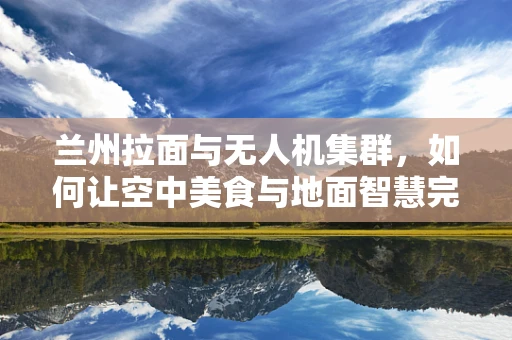 兰州拉面与无人机集群，如何让空中美食与地面智慧完美融合？