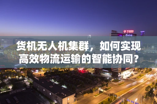 货机无人机集群，如何实现高效物流运输的智能协同？