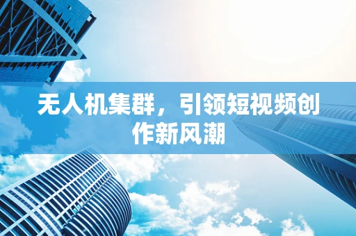 无人机集群，引领短视频创作新风潮