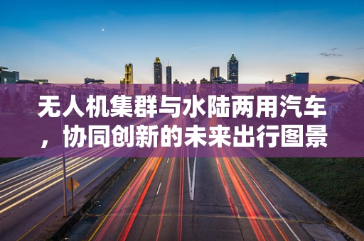 无人机集群与水陆两用汽车，协同创新的未来出行图景