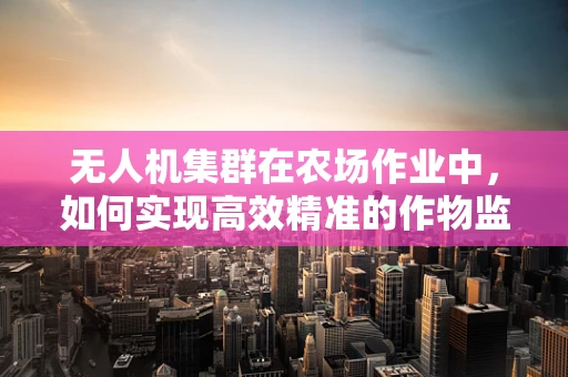 无人机集群在农场作业中，如何实现高效精准的作物监测？