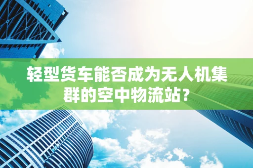 轻型货车能否成为无人机集群的空中物流站？