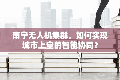 南宁无人机集群，如何实现城市上空的智能协同？