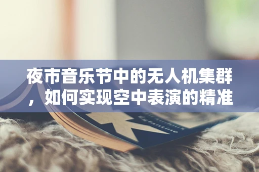 夜市音乐节中的无人机集群，如何实现空中表演的精准协同？