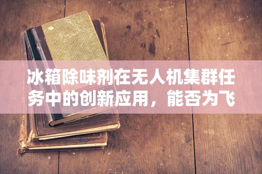 冰箱除味剂在无人机集群任务中的创新应用，能否为飞行器提供持久清新环境？