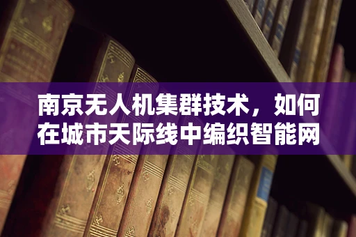 南京无人机集群技术，如何在城市天际线中编织智能网络？