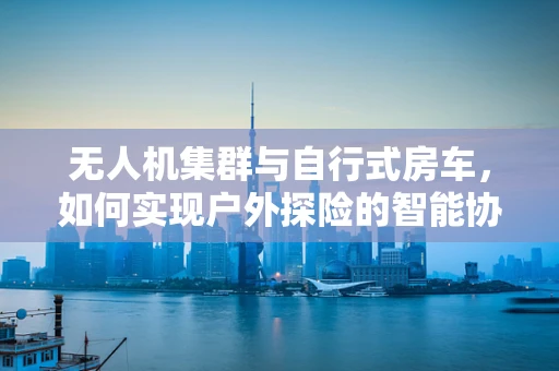 无人机集群与自行式房车，如何实现户外探险的智能协同？