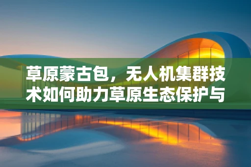 草原蒙古包，无人机集群技术如何助力草原生态保护与文化传承？