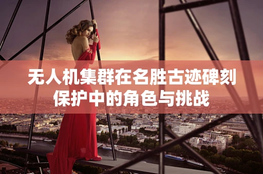 无人机集群在名胜古迹碑刻保护中的角色与挑战