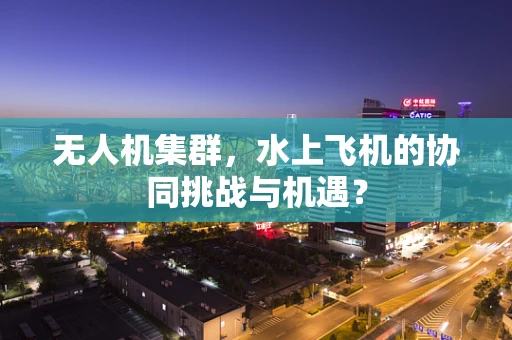 无人机集群，水上飞机的协同挑战与机遇？