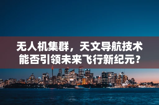 无人机集群，天文导航技术能否引领未来飞行新纪元？