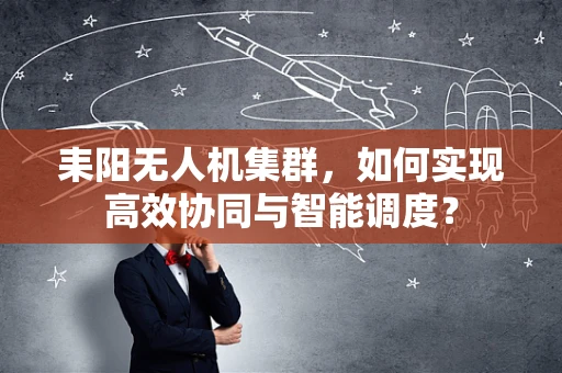 耒阳无人机集群，如何实现高效协同与智能调度？
