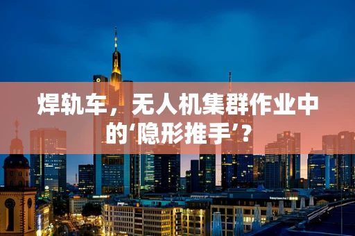 焊轨车，无人机集群作业中的‘隐形推手’？