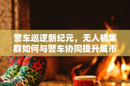警车巡逻新纪元，无人机集群如何与警车协同提升城市安全？
