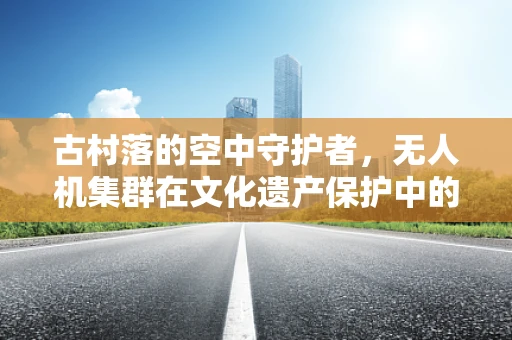 古村落的空中守护者，无人机集群在文化遗产保护中的应用与挑战