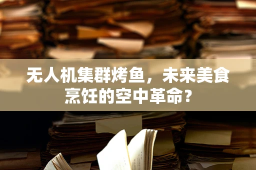 无人机集群烤鱼，未来美食烹饪的空中革命？