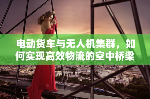 电动货车与无人机集群，如何实现高效物流的空中桥梁？