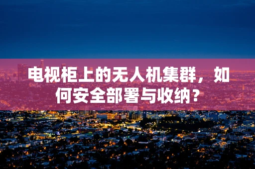 电视柜上的无人机集群，如何安全部署与收纳？