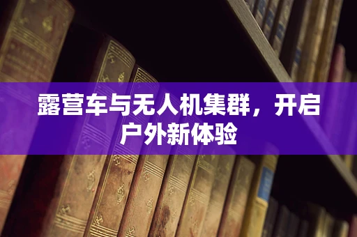 露营车与无人机集群，开启户外新体验
