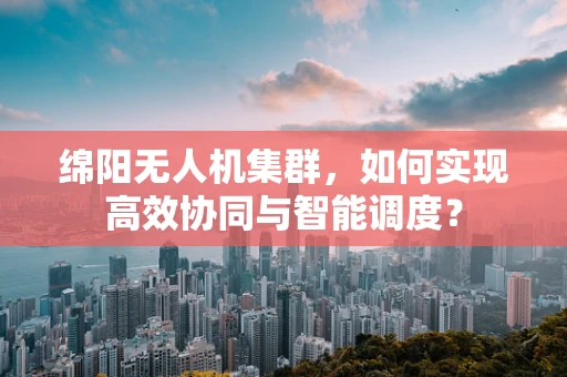 绵阳无人机集群，如何实现高效协同与智能调度？