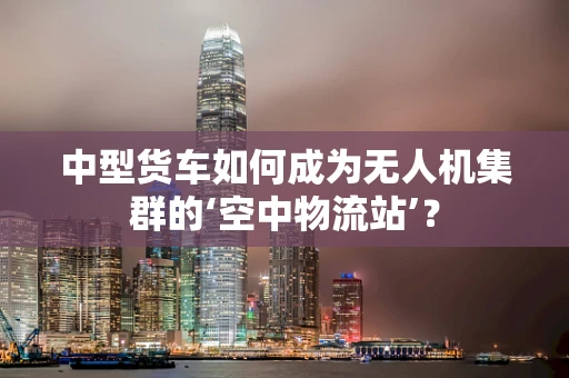 中型货车如何成为无人机集群的‘空中物流站’？