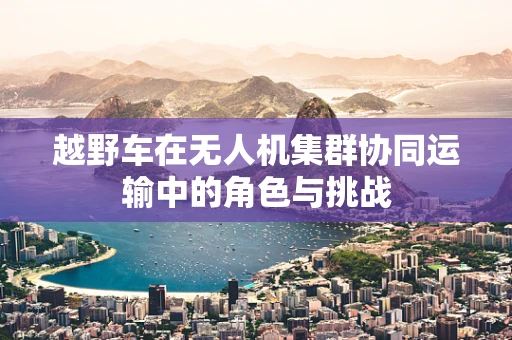 越野车在无人机集群协同运输中的角色与挑战