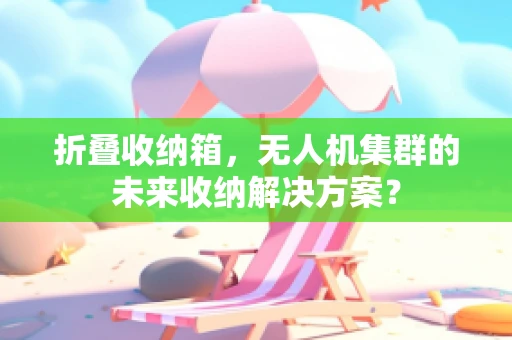 折叠收纳箱，无人机集群的未来收纳解决方案？