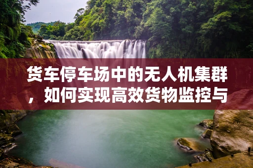 货车停车场中的无人机集群，如何实现高效货物监控与安全保障？