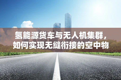 氢能源货车与无人机集群，如何实现无缝衔接的空中物流网络？