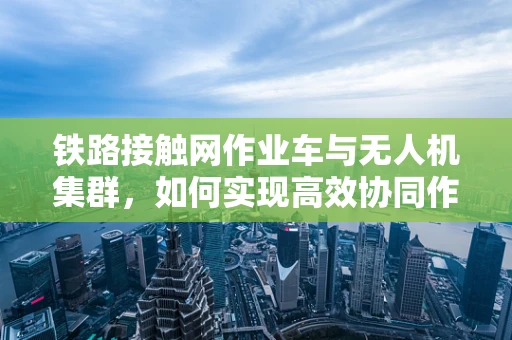 铁路接触网作业车与无人机集群，如何实现高效协同作业？