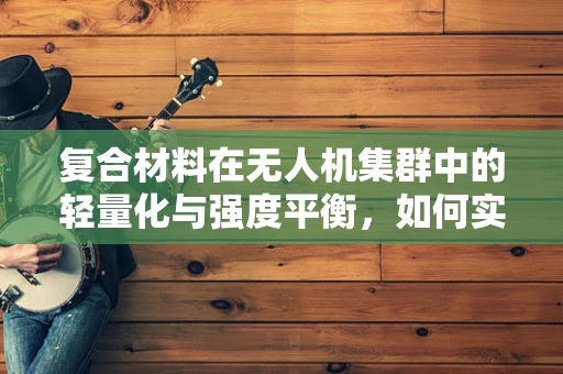 复合材料在无人机集群中的轻量化与强度平衡，如何实现最优设计？