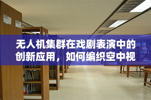 无人机集群在戏剧表演中的创新应用，如何编织空中视觉盛宴？