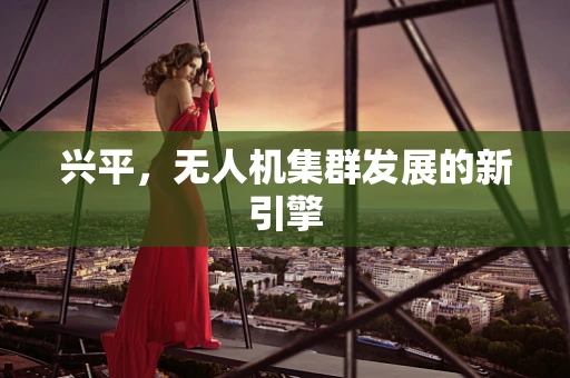 兴平，无人机集群发展的新引擎