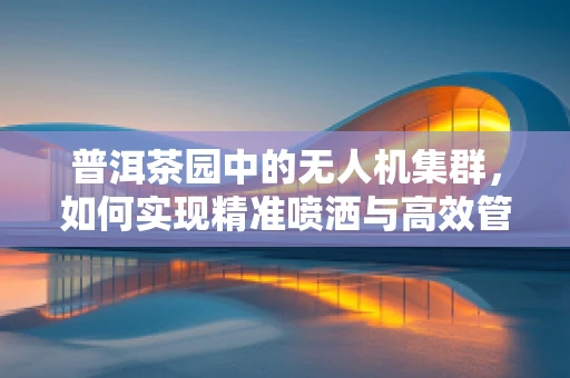 普洱茶园中的无人机集群，如何实现精准喷洒与高效管理？