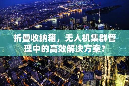 折叠收纳箱，无人机集群管理中的高效解决方案？