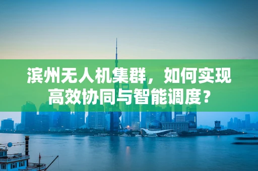 滨州无人机集群，如何实现高效协同与智能调度？